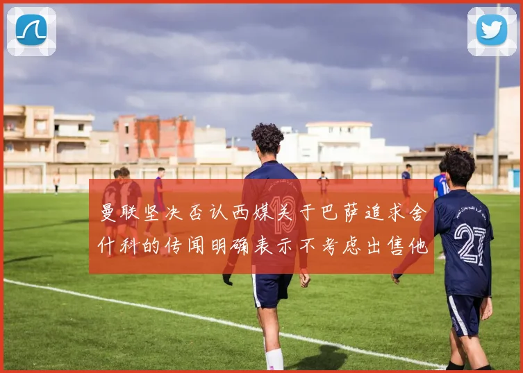 曼联坚决否认西媒关于巴萨追求舍什科的传闻明确表示不考虑出售他