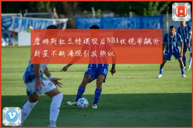 詹姆斯杜兰特退役后NBA收视率飙升新星不断涌现引发热议