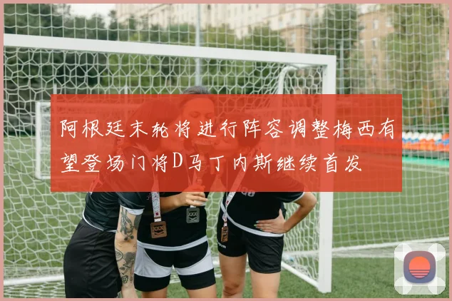 阿根廷末轮将进行阵容调整梅西有望登场门将D马丁内斯继续首发