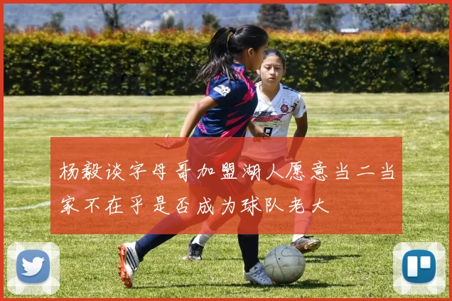 杨毅谈字母哥加盟湖人愿意当二当家不在乎是否成为球队老大