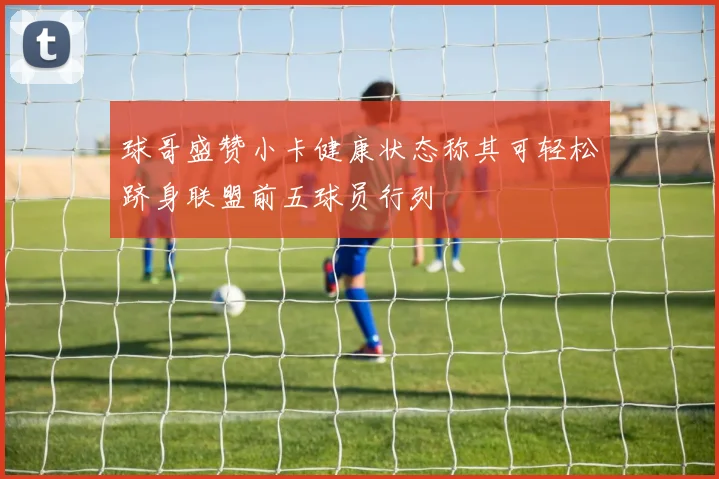 球哥盛赞小卡健康状态称其可轻松跻身联盟前五球员行列