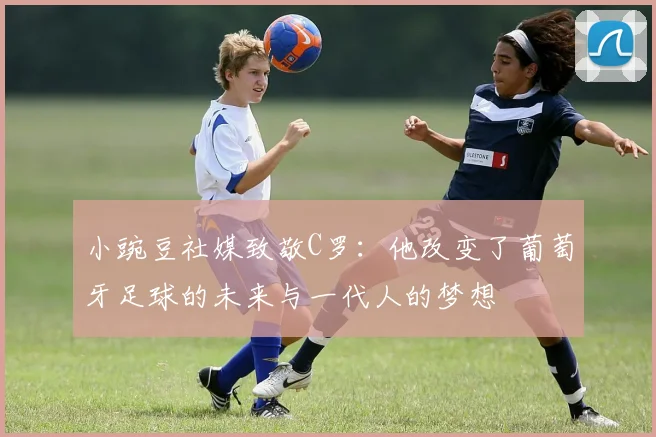 小豌豆社媒致敬C罗：他改变了葡萄牙足球的未来与一代人的梦想