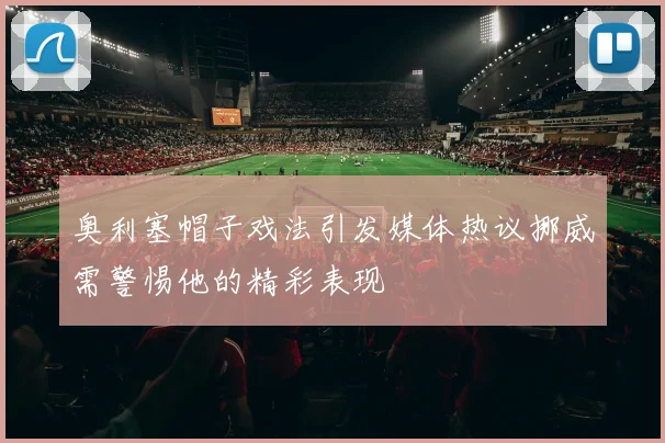 奥利塞帽子戏法引发媒体热议挪威需警惕他的精彩表现