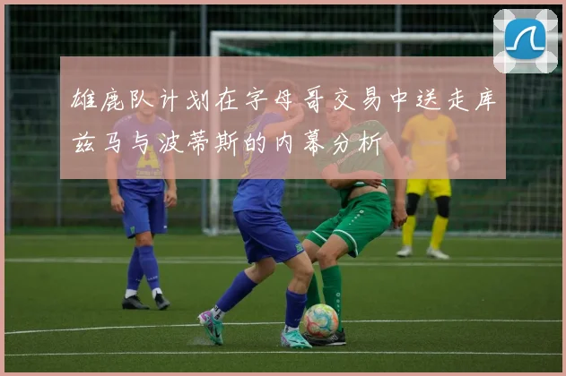 雄鹿队计划在字母哥交易中送走库兹马与波蒂斯的内幕分析
