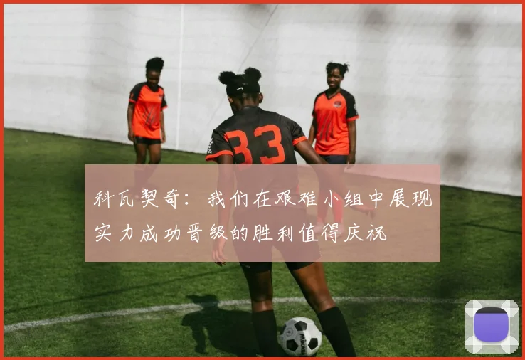 科瓦契奇：我们在艰难小组中展现实力成功晋级的胜利值得庆祝