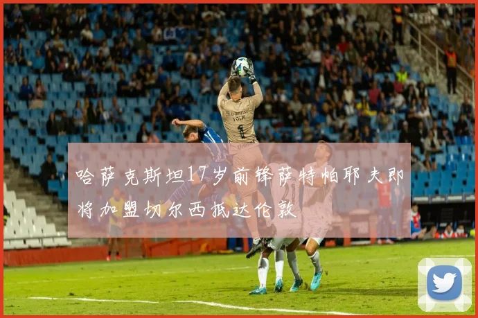 哈萨克斯坦17岁前锋萨特帕耶夫即将加盟切尔西抵达伦敦