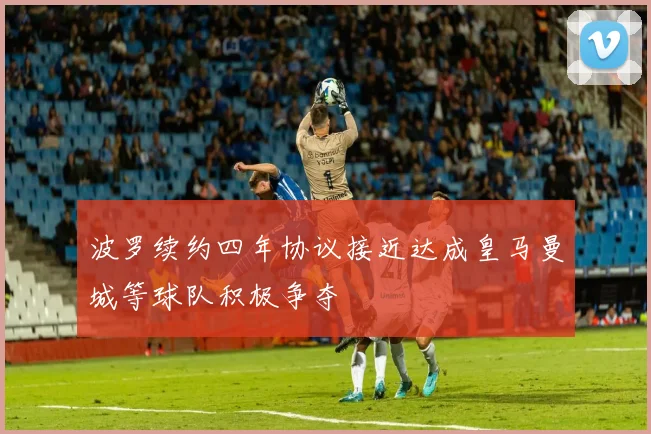 波罗续约四年协议接近达成皇马曼城等球队积极争夺