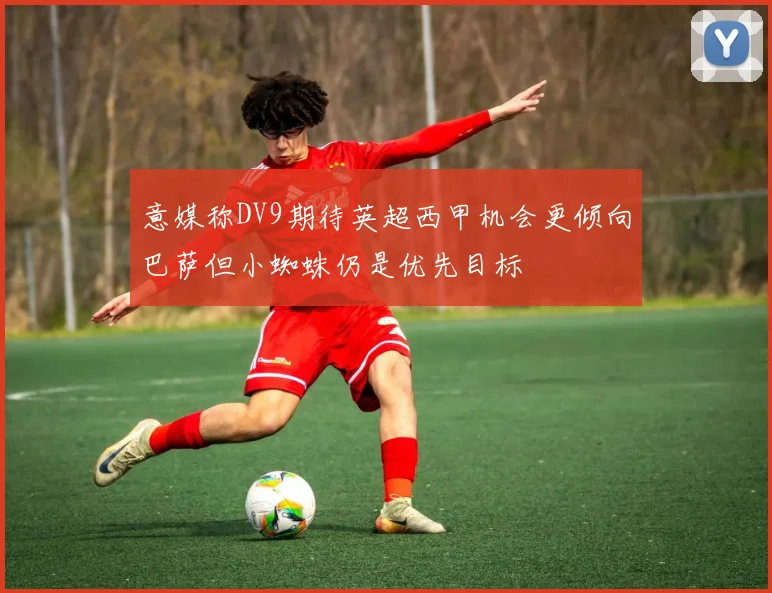 意媒称DV9期待英超西甲机会更倾向巴萨但小蜘蛛仍是优先目标