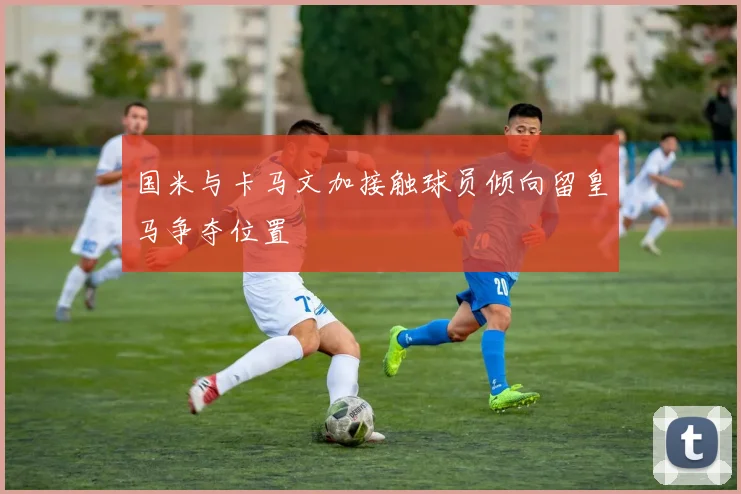 国米与卡马文加接触球员倾向留皇马争夺位置