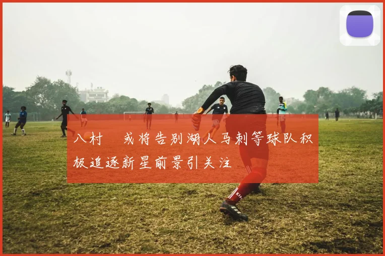 八村塁或将告别湖人马刺等球队积极追逐新星前景引关注